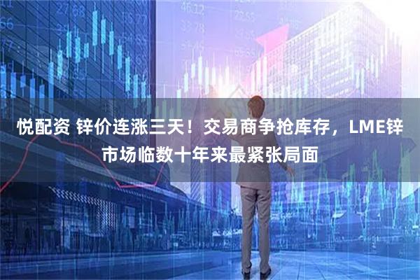 悦配资 锌价连涨三天！交易商争抢库存，LME锌市场临数十年来最紧张局面