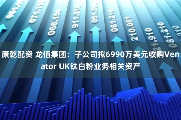 康乾配资 龙佰集团：子公司拟6990万美元收购Venator UK钛白粉业务相关资产