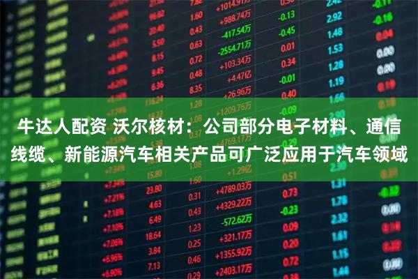 牛达人配资 沃尔核材：公司部分电子材料、通信线缆、新能源汽车相关产品可广泛应用于汽车领域