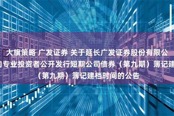 大旗策略 广发证券 关于延长广发证券股份有限公司2025年面向专业投资者公开发行短期公司债券（第九期）簿记建档时间的公告