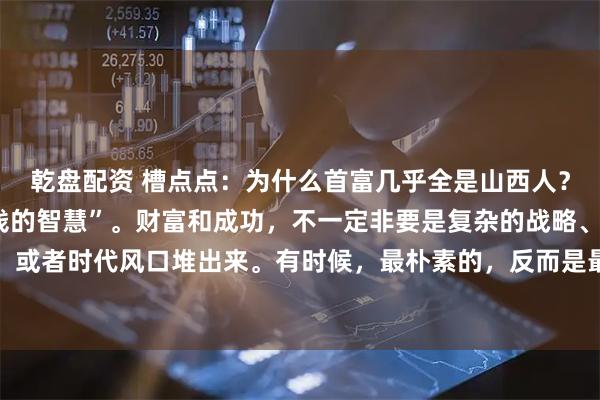 乾盘配资 槽点点:为什么首富几乎全是山西人?分享一个山西人“5块钱的智慧”。财富和成功,不一定非要是复杂的战略、顶级的人脉,或者时代风口堆出来。有时候,最朴素的,反而是最有力的。话说有个年轻人,打算出门闯