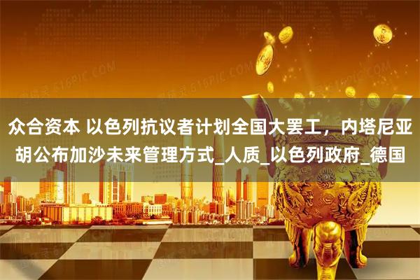众合资本 以色列抗议者计划全国大罢工,内塔尼亚胡公布加沙未来管理方式_人质_以色列政府_德国