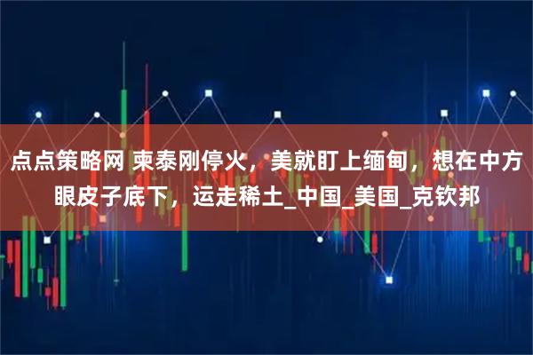 点点策略网 柬泰刚停火，美就盯上缅甸，想在中方眼皮子底下，运走稀土_中国_美国_克钦邦