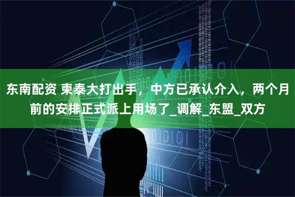东南配资 柬泰大打出手,中方已承认介入,两个月前的安排正式派上用场了_调解_东盟_双方