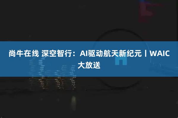 尚牛在线 深空智行：AI驱动航天新纪元丨WAIC大放送