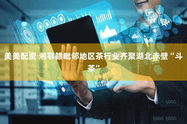 美美配资 湘鄂赣毗邻地区茶行业齐聚湖北赤壁“斗茶”