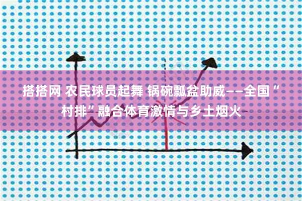 搭搭网 农民球员起舞 锅碗瓢盆助威——全国“村排”融合体育激情与乡土烟火