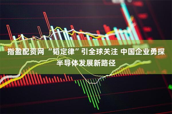指盈配资网 “韬定律”引全球关注 中国企业勇探半导体发展新路径