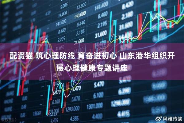配资猫 筑心理防线 育奋进初心 山东港华组织开展心理健康专题讲座