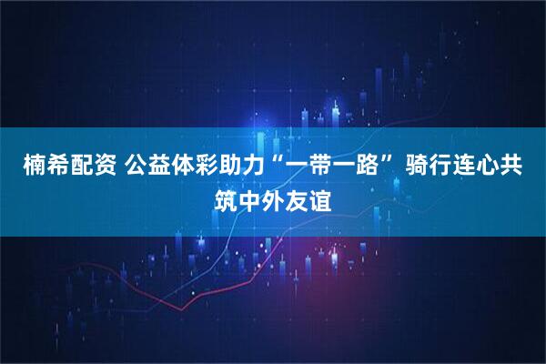 楠希配资 公益体彩助力“一带一路” 骑行连心共筑中外友谊