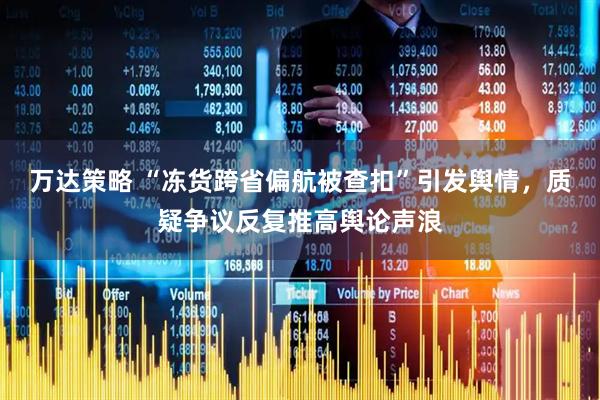 万达策略 “冻货跨省偏航被查扣”引发舆情，质疑争议反复推高舆论声浪