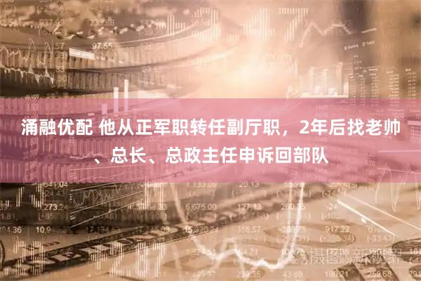 涌融优配 他从正军职转任副厅职，2年后找老帅、总长、总政主任申诉回部队