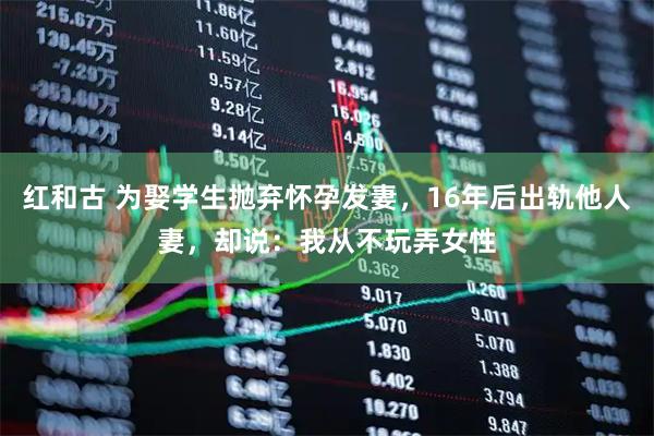 红和古 为娶学生抛弃怀孕发妻，16年后出轨他人妻，却说：我从不玩弄女性