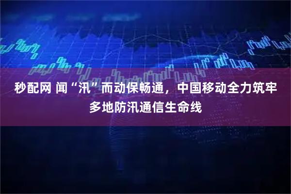 秒配网 闻“汛”而动保畅通,中国移动全力筑牢多地防汛通信生命线