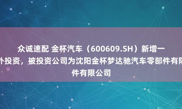 众诚速配 金杯汽车（600609.SH）新增一起对外投资，被投资公司为沈阳金杯梦达驰汽车零部件有限公司