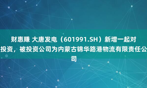 财惠赚 大唐发电（601991.SH）新增一起对外投资，被投资公司为内蒙古锦华路港物流有限责任公司